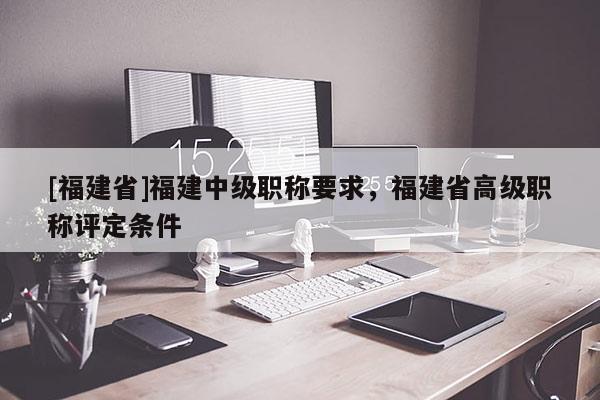 [福建省]福建中級職稱要求，福建省高級職稱評定條件