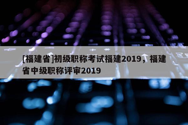 [福建省]初級職稱考試福建2019，福建省中級職稱評審2019