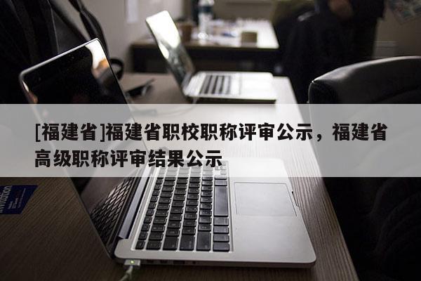 [福建省]福建省職校職稱評審公示，福建省高級職稱評審結(jié)果公示