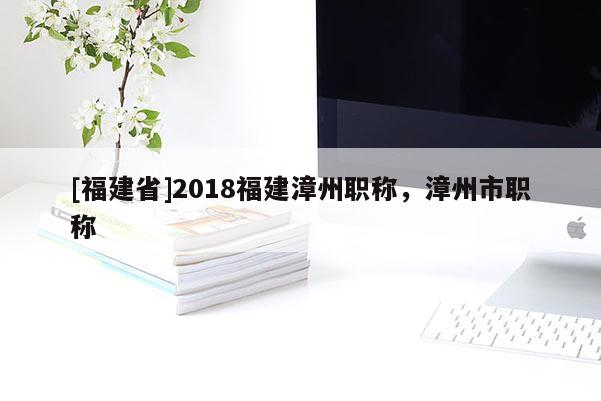 [福建省]2018福建漳州職稱，漳州市職稱