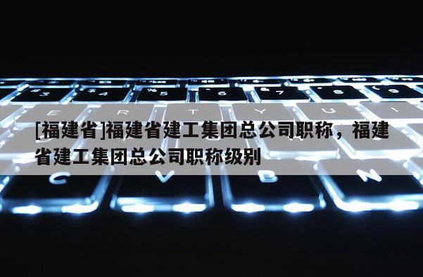 [福建省]福建省建工集團總公司職稱，福建省建工集團總公司職稱級別