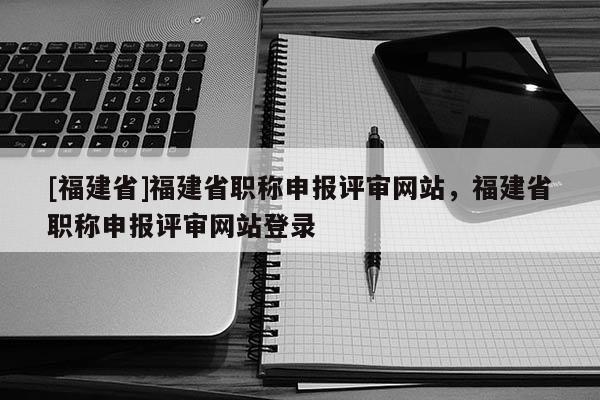 [福建省]福建省職稱申報評審網(wǎng)站，福建省職稱申報評審網(wǎng)站登錄