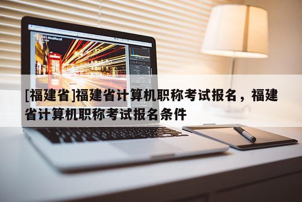 [福建省]福建省計算機職稱考試報名，福建省計算機職稱考試報名條件