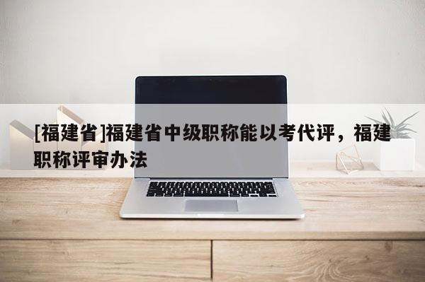 [福建省]福建省中級職稱能以考代評，福建職稱評審辦法