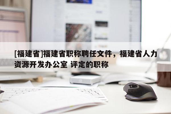 [福建省]福建省職稱聘任文件，福建省人力資源開發(fā)辦公室 評定的職稱