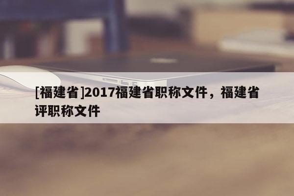 [福建省]2017福建省職稱文件，福建省評職稱文件