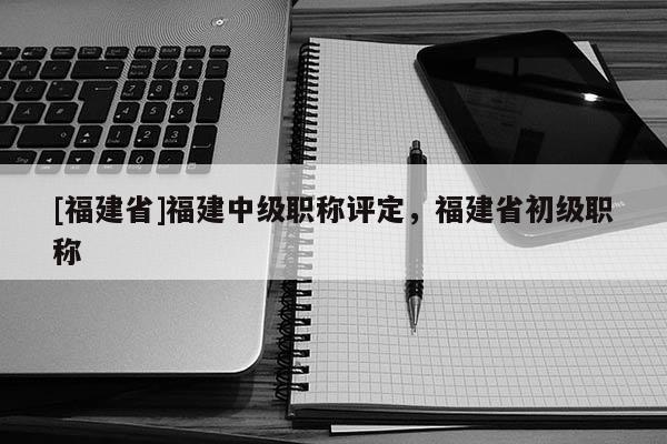 [福建省]福建中級職稱評定，福建省初級職稱