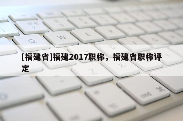 [福建省]福建2017職稱，福建省職稱評定