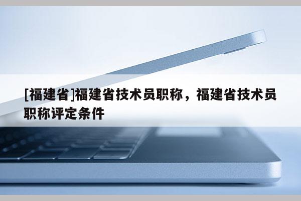 [福建省]福建省技術員職稱，福建省技術員職稱評定條件