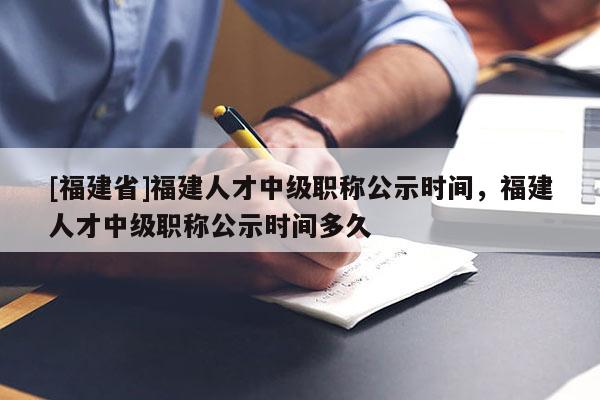 [福建省]福建人才中級職稱公示時間，福建人才中級職稱公示時間多久