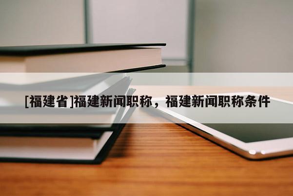 [福建省]福建新聞職稱，福建新聞職稱條件