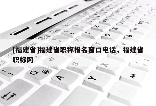 [福建省]福建省職稱報名窗口電話，福建省職稱網(wǎng)