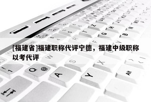 [福建省]福建職稱代評寧德，福建中級職稱以考代評