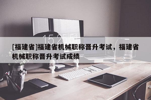 [福建省]福建省機(jī)械職稱晉升考試，福建省機(jī)械職稱晉升考試成績(jī)