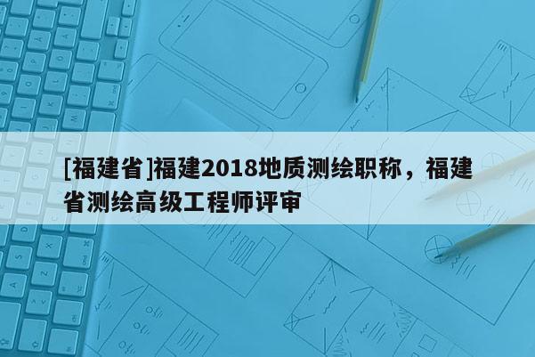 [福建省]福建2018地質(zhì)測繪職稱，福建省測繪高級工程師評審