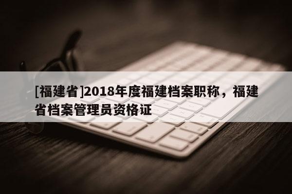 [福建省]2018年度福建檔案職稱，福建省檔案管理員資格證