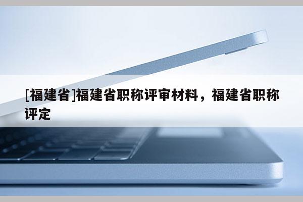 [福建省]福建省職稱評審材料，福建省職稱評定