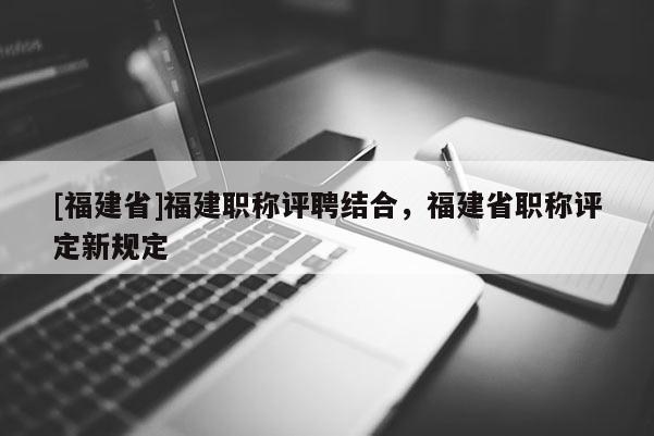 [福建省]福建職稱評聘結合，福建省職稱評定新規(guī)定