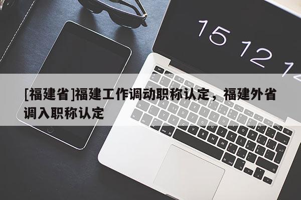 [福建省]福建工作調(diào)動職稱認(rèn)定，福建外省調(diào)入職稱認(rèn)定