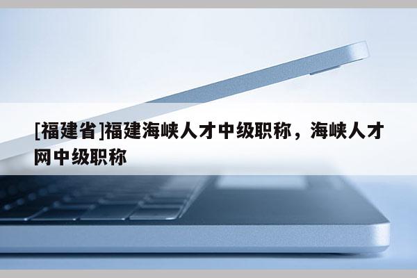 [福建省]福建海峽人才中級(jí)職稱，海峽人才網(wǎng)中級(jí)職稱