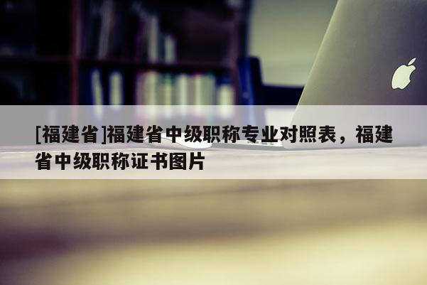 [福建省]福建省中級(jí)職稱專業(yè)對(duì)照表，福建省中級(jí)職稱證書圖片