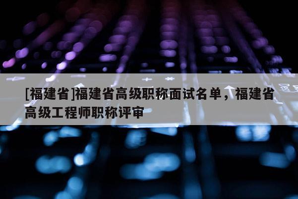 [福建省]福建省高級(jí)職稱面試名單，福建省高級(jí)工程師職稱評(píng)審