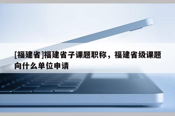 [福建省]福建省子課題職稱，福建省級課題向什么單位申請