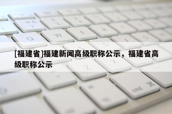 [福建省]福建新聞高級(jí)職稱公示，福建省高級(jí)職稱公示