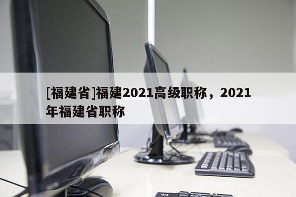 [福建省]福建2021高級職稱，2021年福建省職稱