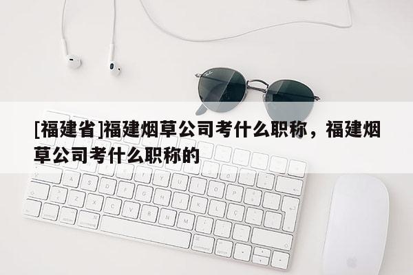 [福建省]福建煙草公司考什么職稱，福建煙草公司考什么職稱的