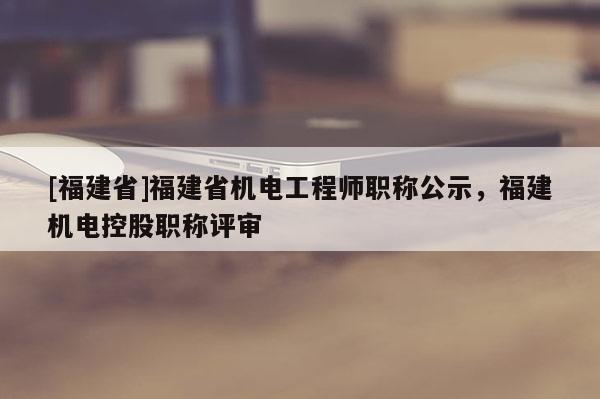 [福建省]福建省機(jī)電工程師職稱公示，福建機(jī)電控股職稱評審