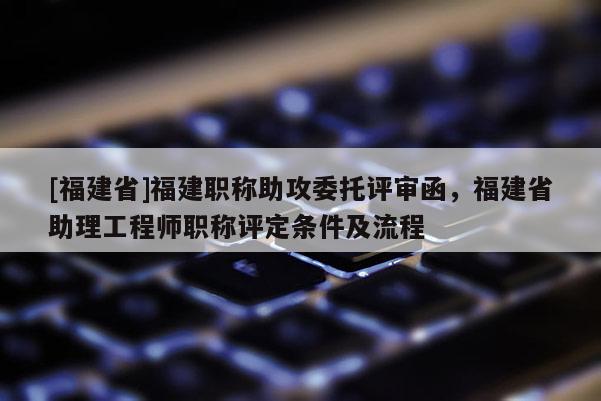 [福建省]福建職稱助攻委托評(píng)審函，福建省助理工程師職稱評(píng)定條件及流程