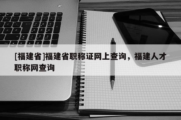 [福建省]福建省職稱證網(wǎng)上查詢，福建人才職稱網(wǎng)查詢