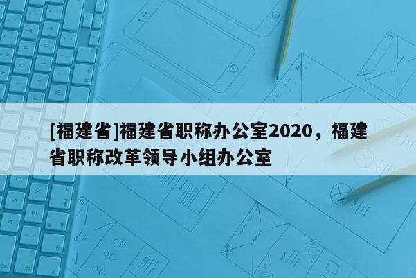 [福建省]福建省職稱辦公室2020，福建省職稱改革領(lǐng)導(dǎo)小組辦公室