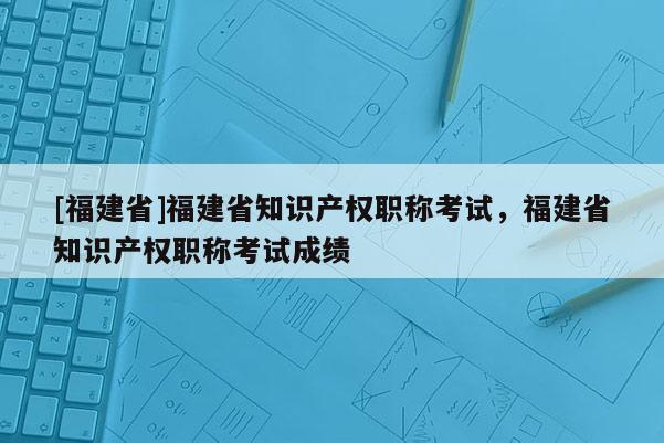 [福建省]福建省知識產(chǎn)權(quán)職稱考試，福建省知識產(chǎn)權(quán)職稱考試成績