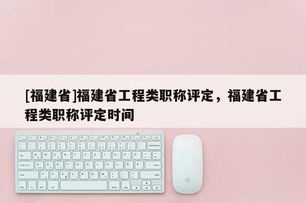 [福建省]福建省工程類職稱評定，福建省工程類職稱評定時間