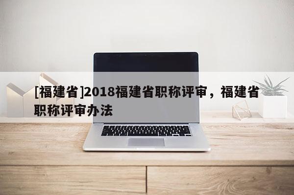 [福建省]2018福建省職稱評(píng)審，福建省職稱評(píng)審辦法