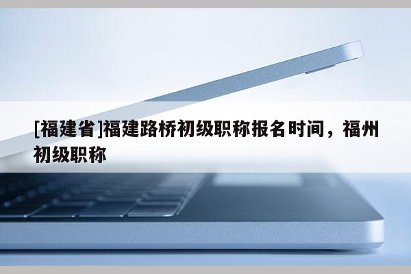 [福建省]福建路橋初級職稱報(bào)名時(shí)間，福州初級職稱