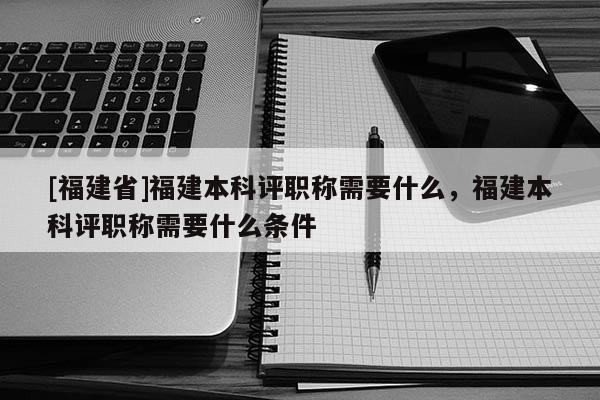 [福建省]福建本科評職稱需要什么，福建本科評職稱需要什么條件