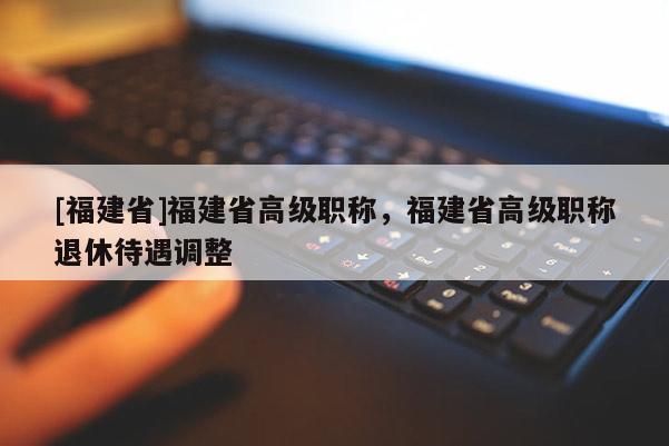 [福建省]福建省高級職稱，福建省高級職稱退休待遇調(diào)整