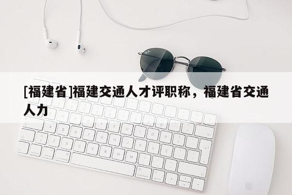 [福建省]福建交通人才評(píng)職稱，福建省交通人力