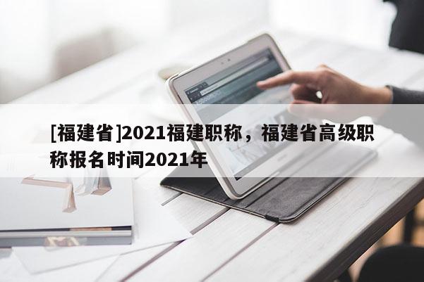 [福建省]2021福建職稱，福建省高級職稱報名時間2021年