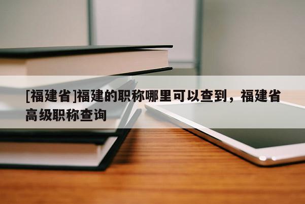 [福建省]福建的職稱哪里可以查到，福建省高級職稱查詢