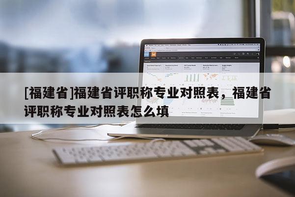 [福建省]福建省評職稱專業(yè)對照表，福建省評職稱專業(yè)對照表怎么填