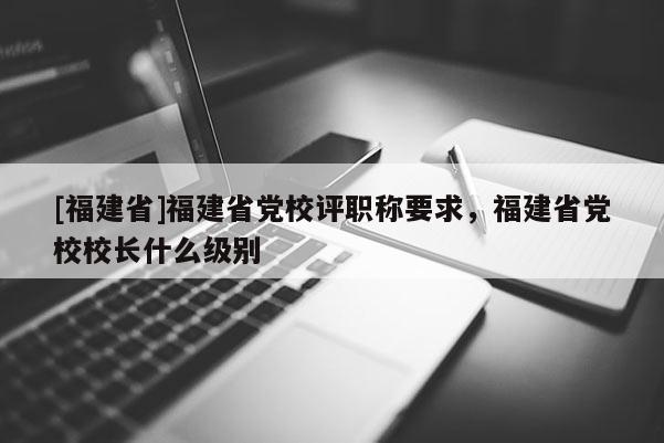 [福建省]福建省黨校評職稱要求，福建省黨校校長什么級別