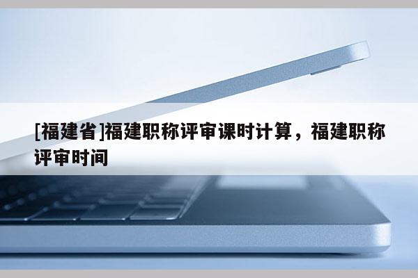 [福建省]福建職稱評審課時計算，福建職稱評審時間