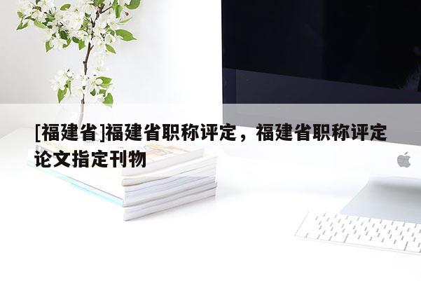 [福建省]福建省職稱評定，福建省職稱評定論文指定刊物