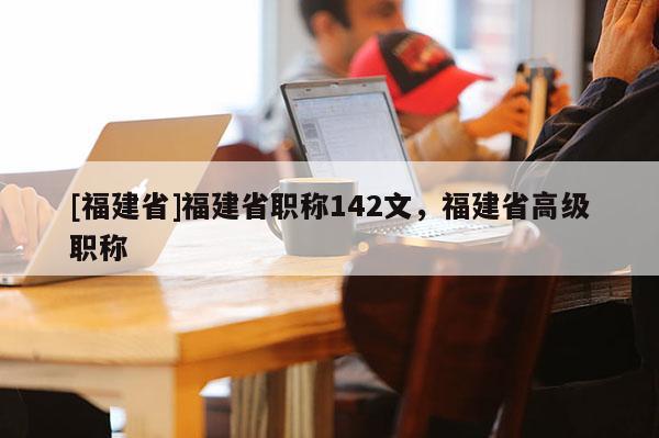 [福建省]福建省職稱142文，福建省高級職稱