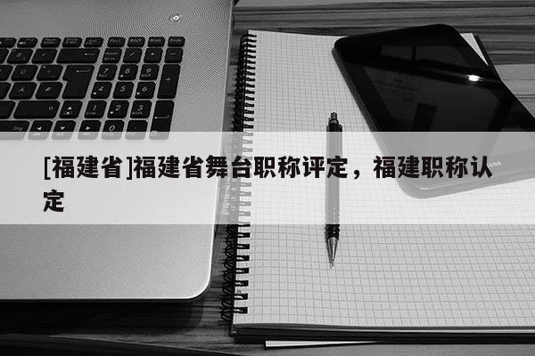 [福建省]福建省舞臺職稱評定，福建職稱認定