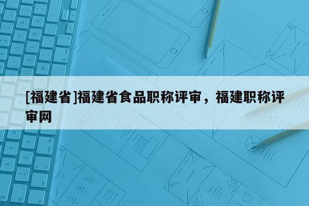 [福建省]福建省食品職稱評審，福建職稱評審網(wǎng)